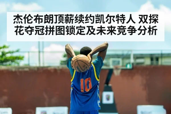 杰伦布朗顶薪续约凯尔特人 双探花夺冠拼图锁定及未来竞争分析